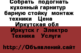 Собрать, подогнать кухонный гарнитур, барную стойку, монтаж техники › Цена ­ 350 - Иркутская обл., Иркутск г. Электро-Техника » Услуги   